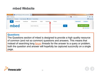 TM
31
mbed Website
Questions
The Questions section of mbed is designed to provide a high quality resource
of common (and not so common) questions and answers. This means that
instead of searching long forum threads for the answer to a query or problem,
both the question and answer will hopefully be captured succinctly on a single
page.
 