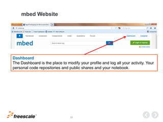 TM
33
mbed Website
Dashboard
The Dashboard is the place to modify your profile and log all your activity. Your
personal code repositories and public shares and your notebook.
 