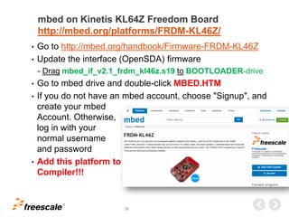 TM
36
mbed on Kinetis KL64Z Freedom Board
http://mbed.org/platforms/FRDM-KL46Z/
• Go to http://mbed.org/handbook/Firmware-FRDM-KL46Z
• Update the interface (OpenSDA) firmware
− Drag mbed_if_v2.1_frdm_kl46z.s19 to BOOTLOADER-drive
• Go to mbed drive and double-click MBED.HTM
• If you do not have an mbed account, choose "Signup", and
create your mbed
Account. Otherwise,
log in with your
normal username
and password
• Add this platform to
Compiler!!!
 