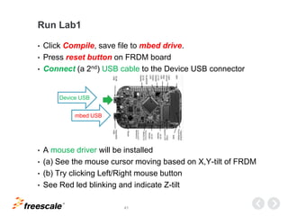 TM
41
Run Lab1
• Click Compile, save file to mbed drive.
• Press reset button on FRDM board
• Connect (a 2nd) USB cable to the Device USB connector
• A mouse driver will be installed
• (a) See the mouse cursor moving based on X,Y-tilt of FRDM
• (b) Try clicking Left/Right mouse button
• See Red led blinking and indicate Z-tilt
Device USB
mbed USB
 