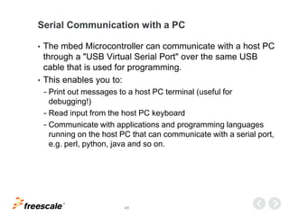 TM
45
Serial Communication with a PC
• The mbed Microcontroller can communicate with a host PC
through a "USB Virtual Serial Port" over the same USB
cable that is used for programming.
• This enables you to:
− Print out messages to a host PC terminal (useful for
debugging!)
− Read input from the host PC keyboard
− Communicate with applications and programming languages
running on the host PC that can communicate with a serial port,
e.g. perl, python, java and so on.
 