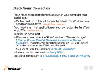 TM
46
Check Serial Connection
• Your mbed Microcontroller can appear on your computer as a
serial port.
− On Mac and Linux, this will happen by default. For Windows, you
need to install a driver (../mbedWinSerial_16466.exe)
• You need a terminal application on your computer like TeraTerm
or puTTY. (../teraterm-4.78.exe)
• Identify the serial port
− Windows - Look under the "Ports" section in "Device Manager"
(''Start -> Control Panel -> System -> Hardware -> Device
Manager''). The name will be ''mbed Serial Port (COMx)'', where
''x'' is the number of the COM port allocated.
− Mac OS X - Use the command ls /dev/tty.usbmodem*
− Linux - Use the command ls /dev/ttyACM*
• Set serial connection to 115200 baud, 8 bits, 1 stop bit, no parity
 