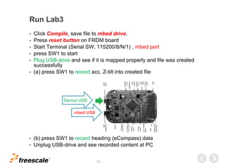 TM
51
Run Lab3
• Click Compile, save file to mbed drive.
• Press reset button on FRDM board
• Start Terminal (Serial SW, 115200/8/N/1) , mbed port
• press SW1 to start
• Plug USB-drive and see if it is mapped properly and file was created
successfully
• (a) press SW1 to record acc. Z-tilt into created file
• (b) press SW1 to record heading (eCompass) data
• Unplug USB-drive and see recorded content at PC
Device USB
mbed USB
 
