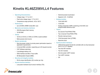 TM
5
Kinetis KL46Z256VLL4 Features
• Operating Characteristics
− Voltage range: 1.71 to 3.6 V
− Flash write voltage range: 1.71 to 3.6 V
− Temperature range (ambient): -40 to 105°C
• Performance
− Up to 48 MHz ARM® Cortex-M0+ core
• Memories and memory interfaces
− 256 KB program flash memory
− 32 KB RAM
• Clocks
− 32 kHz to 40 kHz or 3 MHz to 32 MHz crystal oscillator
− Multi-purpose clock source
• System peripherals
− Nine low-power modes to provide power optimization based on
application requirements
− 4-channel DMA controller, supporting up to 63 request sources
− COP Software watchdog
− Low-leakage wakeup unit
− SWD interface and Micro Trace buffer
− Bit Manipulation Engine (BME)
• Security and integrity modules
− 80-bit unique identification (ID) number per chip
• Human-machine interface
− Low-power hardware touch sensor interface (TSI)
− General-purpose input/output
− Segment LCD - 51x8/55x4
• Analog modules
− 16-bit SAR ADC
− 12-bit DAC
− Analog comparator (CMP) containing a 6-bit DAC and
programmable reference input
• Timers
− Six channel Timer/PWM (TPM)
− Two 2-channel Timer/PWM (TPM)
− Periodic interrupt timers
− 16-bit low-power timer (LPTMR)
− Real-time clock
• Communication interfaces
− USB full-/low-speed On-the-Go controller with on-chip transceiver
and 5 V to 3.3 V regulator
− Two 8-bit SPI modules
− Two I2C modules
− One low power UART module
− Two UART modules
− I2S
 