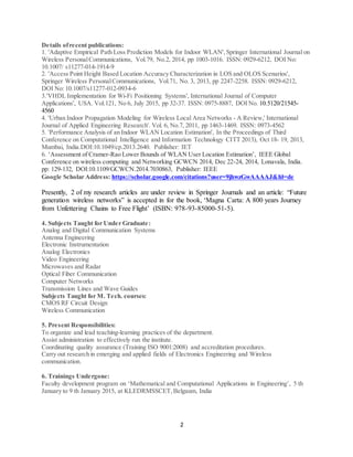 2
Details ofrecent publications:
1. 'Adaptive Empirical Path Loss Prediction Models for Indoor WLAN',Springer International Journal on
Wireless PersonalCommunications, Vol.79, No.2, 2014, pp 1003-1016. ISSN: 0929-6212, DOI No:
10.1007/ s11277-014-1914-9
2. 'Access Point Height Based Location Accuracy Characterization in LOS and OLOS Scenarios',
Springer Wireless PersonalCommunications, Vol.71, No. 3, 2013, pp 2247-2258. ISSN: 0929-6212,
DOI No: 10.1007/s11277-012-0934-6
3.'VHDL Implementation for Wi-Fi Positioning Systems', International Journal of Computer
Applications', USA. Vol.121, No 6, July 2015, pp 32-37. ISSN: 0975-8887, DOI No. 10.5120/21545-
4560
4. 'Urban Indoor Propagation Modeling for Wireless Local Area Networks - A Review,' International
Journal of Applied Engineering Research'. Vol. 6, No.7, 2011, pp 1463-1469. ISSN: 0973-4562
5. 'Performance Analysis of an Indoor WLAN Location Estimation', In the Proceedings of Third
Conference on Computational Intelligence and Information Technology CITT 2013), Oct 18- 19, 2013,
Mumbai, India.DOI:10.1049/cp.2013.2640. Publisher: IET
6. ‘Assessment of Cramer-Rao Lower Bounds of WLAN User Location Estimation’, IEEE Global
Conference on wireless computing and Networking GCWCN 2014, Dec 22-24, 2014, Lonavala, India.
pp: 129-132, DOI:10.1109/GCWCN.2014.7030863, Publisher: IEEE
Google Scholar Address: https://scholar.google.com/citations?user=9jhwzGwAAAAJ&hl=de
Presently, 2 of my research articles are under review in Springer Journals and an article: “Future
generation wireless networks” is accepted in for the book, ‘Magna Carta: A 800 years Journey
from Unfettering Chains to Free Flight’ (ISBN: 978-93-85000-51-5).
4. Subjects Taught for Under Graduate:
Analog and Digital Communication Systems
Antenna Engineering
Electronic Instrumentation
Analog Electronics
Video Engineering
Microwaves and Radar
Optical Fiber Communication
Computer Networks
Transmission Lines and Wave Guides
Subjects Taught for M. Tech. courses:
CMOS RF Circuit Design
Wireless Communication
5. Present Responsibilities:
To organize and lead teaching-learning practices of the department.
Assist administration to effectively run the institute.
Coordinating quality assurance (Training ISO 9001:2008) and accreditation procedures.
Carry out research in emerging and applied fields of Electronics Engineering and Wireless
communication.
6. Trainings Undergone:
Faculty development program on ‘Mathematical and Computational Applications in Engineering’, 5 th
January to 9 th January 2015, at KLEDRMSSCET,Belgaum, India
 