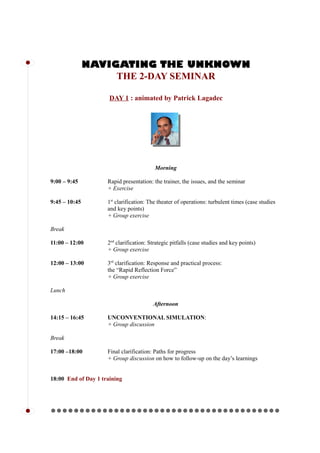 NAVIGATING THE UNKNOWN
THE 2-DAY SEMINAR
DAY 1 : animated by Patrick Lagadec
Morning
9:00 – 9:45 Rapid presentation: the trainer, the issues, and the seminar
+ Exercise
9:45 – 10:45 1st
clarification: The theater of operations: turbulent times (case studies
and key points)
+ Group exercise
Break
11:00 – 12:00 2nd
clarification: Strategic pitfalls (case studies and key points)
+ Group exercise
12:00 – 13:00 3rd
clarification: Response and practical process:
the “Rapid Reflection Force”
+ Group exercise
Lunch
Afternoon
14:15 – 16:45 UNCONVENTIONAL SIMULATION:
+ Group discussion
Break
17:00 –18:00 Final clarification: Paths for progress
+ Group discussion on how to follow-up on the day’s learnings
18:00 End of Day 1 training
l l l l l l l l l l l l l l l l l l l l l l l l l l l l l l l l l l l l l l l ll
l
 