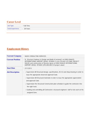 Career Level
Job Type : Full Time
Total Experience : 28 Years
Employment History
Current Company : SAUDI CONSULTING SERVICES
Current Position : Sr. Structure Engineer in Design and Build of terminal 5 at KING KHALED
INTERNATIONAL AIRPORT (KKIA)- RYIADH (1,616,270,640 S.R FINAL PROJECT
VALUE) and construction of Remote Apron at KING KHALED INTERNATIONAL
AIRPORT (KKIA)- RYIADH (295,000,000 S.R project value)
Start Date : 27/1/2013
Job Description : – Supervision All Structural design, specifications, B.O.Q and shop drawing in order to
issue the appropriate deserved approval Code.
– Supervision All Structural materials in order to issue the appropriate appreciation
and approval Code.
– Supervision the Structural Construction plan schedule to guide the contractor into
the right track.
– Guiding and controlling all Contractors’ structural engineers’ staff at site each on his
assigned Zone.
 