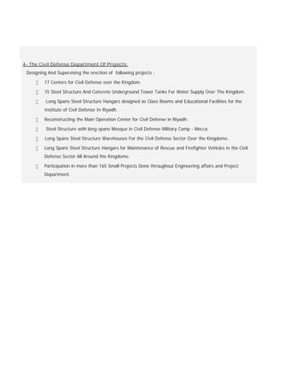 4- The Civil Defense Department Of Projects:
Designing And Supervising the erection of following projects :
 17 Centers for Civil Defense over the Kingdom.
 15 Steel Structure And Concrete Underground Tower Tanks For Water Supply Over The Kingdom.
 Long Spans Steel Structure Hangars designed as Class Rooms and Educational Facilities for the
Institute of Civil Defense In Riyadh.
 Reconstructing the Main Operation Center for Civil Defense in Riyadh.
 Steel Structure with long spans Mosque in Civil Defense Military Camp - Mecca.
 Long Spans Steel Structure Warehouses For the Civil Defense Sector Over the Kingdome.
 Long Spans Steel Structure Hangars for Maintenance of Rescue and Firefighter Vehicles in the Civil
Defense Sector All Around the Kingdome.
 Participation in more than 165 Small Projects Done throughout Engineering affairs and Project
Department.
 