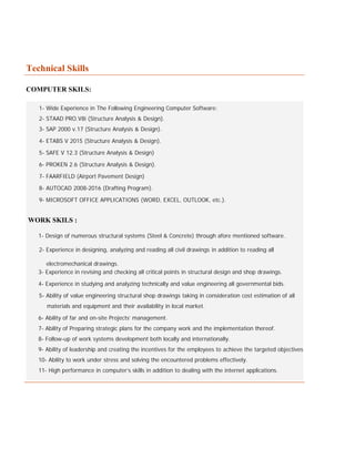 Technical Skills
COMPUTER SKILS:
1- Wide Experience in The Following Engineering Computer Software:
2- STAAD PRO.V8i (Structure Analysis & Design).
3- SAP 2000 v.17 (Structure Analysis & Design).
4- ETABS V 2015 (Structure Analysis & Design).
5- SAFE V 12.3 (Structure Analysis & Design)
6- PROKEN 2.6 (Structure Analysis & Design).
7- FAARFIELD (Airport Pavement Design)
8- AUTOCAD 2008-2016 (Drafting Program).
9- MICROSOFT OFFICE APPLICATIONS (WORD, EXCEL, OUTLOOK, etc.).
WORK SKILS :
1- Design of numerous structural systems (Steel & Concrete) through afore mentioned software.
2- Experience in designing, analyzing and reading all civil drawings in addition to reading all
electromechanical drawings.
3- Experience in revising and checking all critical points in structural design and shop drawings.
4- Experience in studying and analyzing technically and value engineering all governmental bids.
5- Ability of value engineering structural shop drawings taking in consideration cost estimation of all
materials and equipment and their availability in local market.
6- Ability of far and on-site Projects’ management.
7- Ability of Preparing strategic plans for the company work and the implementation thereof.
8- Follow-up of work systems development both locally and internationally.
9- Ability of leadership and creating the incentives for the employees to achieve the targeted objectives.
10- Ability to work under stress and solving the encountered problems effectively.
11- High performance in computer’s skills in addition to dealing with the internet applications.
 