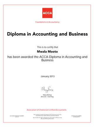 has been awarded the ACCA Diploma in Accounting and
Business
January 2013
ACCA REGISTRATION NUMBER
2674159
Mary Bishop
This Certificate remains the property of ACCA and must not in any
circumstances be copied, altered or otherwise defaced.
ACCA retains the right to demand the return of this certificate at any
time and without giving reason.
director - learning
CERTIFICATE NUMBER
7510556490149
Diploma in Accounting and Business
Mwala Mooto
This is to certify that
Foundations in Accountancy
Association of Chartered Certified Accountants
 