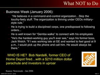 ©2004-2007–Derrell S. James Slide 11
What NOT to Do
 Business Week (January 2006):
o “He believes in a command-and-control organization…Skip the
touchy-feely stuff. The organization is thriving under CEOs military-
style rule.”
o He is trying to build a disciplined corps, one predisposed to following
orders...
o He is well known for “Gemba walks” to connect with his employees
o "He's the hardest-working guy you'll ever see," says his former boss,
Jack Welch. "If I was working late at GE and wanted to feel good at 9
p.m., I would pick up the phone and call him. He would always be
there.“
WHO IS HE? Bob Nardelli, former CEO of
Home Depot fired…with a $210 million dollar
parachute and investors in uproar
Source: Newsweek – Jan 2006
 