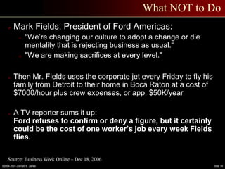 ©2004-2007–Derrell S. James Slide 14
What NOT to Do
 Mark Fields, President of Ford Americas:
o "We’re changing our culture to adopt a change or die
mentality that is rejecting business as usual.“
o "We are making sacrifices at every level."
 Then Mr. Fields uses the corporate jet every Friday to fly his
family from Detroit to their home in Boca Raton at a cost of
$7000/hour plus crew expenses, or app. $50K/year
 A TV reporter sums it up:
Ford refuses to confirm or deny a figure, but it certainly
could be the cost of one worker’s job every week Fields
flies.
Source: Business Week Online – Dec 18, 2006
 