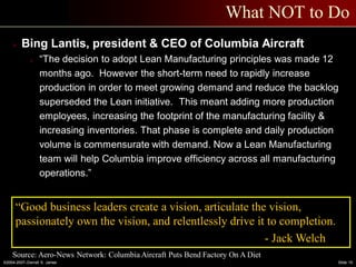 ©2004-2007–Derrell S. James Slide 15
What NOT to Do
 Bing Lantis, president & CEO of Columbia Aircraft
o “The decision to adopt Lean Manufacturing principles was made 12
months ago. However the short-term need to rapidly increase
production in order to meet growing demand and reduce the backlog
superseded the Lean initiative. This meant adding more production
employees, increasing the footprint of the manufacturing facility &
increasing inventories. That phase is complete and daily production
volume is commensurate with demand. Now a Lean Manufacturing
team will help Columbia improve efficiency across all manufacturing
operations.”
Source: Aero-News Network: Columbia Aircraft Puts Bend Factory On A Diet
“Good business leaders create a vision, articulate the vision,
passionately own the vision, and relentlessly drive it to completion.
- Jack Welch
 