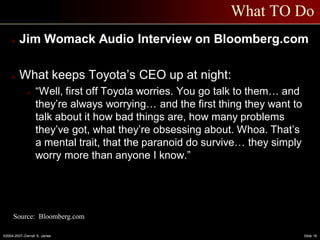 ©2004-2007–Derrell S. James Slide 16
What TO Do
 Jim Womack Audio Interview on Bloomberg.com
 What keeps Toyota’s CEO up at night:
o “Well, first off Toyota worries. You go talk to them… and
they’re always worrying… and the first thing they want to
talk about it how bad things are, how many problems
they’ve got, what they’re obsessing about. Whoa. That’s
a mental trait, that the paranoid do survive… they simply
worry more than anyone I know.”
Source: Bloomberg.com
 