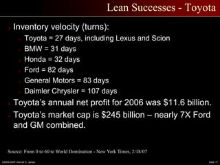 ©2004-2007–Derrell S. James Slide 17
Lean Successes - Toyota
 Inventory velocity (turns):
o Toyota = 27 days, including Lexus and Scion
o BMW = 31 days
o Honda = 32 days
o Ford = 82 days
o General Motors = 83 days
o Daimler Chrysler = 107 days
 Toyota’s annual net profit for 2006 was $11.6 billion.
 Toyota’s market cap is $245 billion – nearly 7X Ford
and GM combined.
Source: From 0 to 60 to World Domination - New York Times, 2/18/07
 