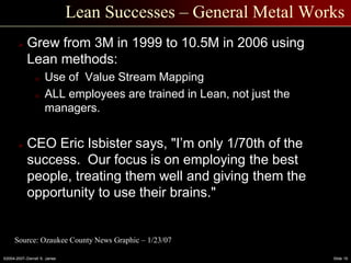 ©2004-2007–Derrell S. James Slide 19
Lean Successes – General Metal Works
 Grew from 3M in 1999 to 10.5M in 2006 using
Lean methods:
o Use of Value Stream Mapping
o ALL employees are trained in Lean, not just the
managers.
 CEO Eric Isbister says, "I’m only 1/70th of the
success. Our focus is on employing the best
people, treating them well and giving them the
opportunity to use their brains."
Source: Ozaukee County News Graphic – 1/23/07
 