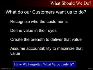 ©2004-2007–Derrell S. James Slide 21
What Should We Do?
 What do our Customers want us to do?
o Recognize who the customer is
o Define value in their eyes
o Create the breadth to deliver that value
o Assume accountability to maximize that
value
Have We Forgotten What Value Truly Is?
 
