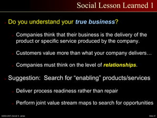 ©2004-2007–Derrell S. James Slide 27
Social Lesson Learned 1
 Do you understand your true business?
o Companies think that their business is the delivery of the
product or specific service produced by the company.
o Customers value more than what your company delivers…
o Companies must think on the level of relationships.
 Suggestion: Search for “enabling” products/services
o Deliver process readiness rather than repair
o Perform joint value stream maps to search for opportunities
 