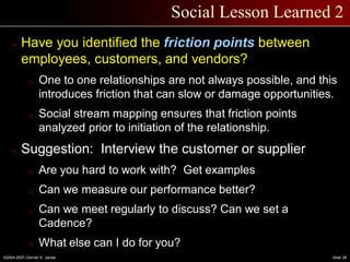 ©2004-2007–Derrell S. James Slide 28
Social Lesson Learned 2
 Have you identified the friction points between
employees, customers, and vendors?
o One to one relationships are not always possible, and this
introduces friction that can slow or damage opportunities.
o Social stream mapping ensures that friction points
analyzed prior to initiation of the relationship.
 Suggestion: Interview the customer or supplier
o Are you hard to work with? Get examples
o Can we measure our performance better?
o Can we meet regularly to discuss? Can we set a
Cadence?
o What else can I do for you?
 