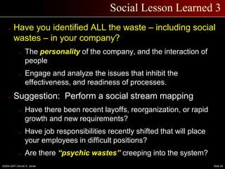 ©2004-2007–Derrell S. James Slide 29
Social Lesson Learned 3
 Have you identified ALL the waste – including social
wastes – in your company?
o The personality of the company, and the interaction of
people
o Engage and analyze the issues that inhibit the
effectiveness, and readiness of processes.
 Suggestion: Perform a social stream mapping
o Have there been recent layoffs, reorganization, or rapid
growth and new requirements?
o Have job responsibilities recently shifted that will place
your employees in difficult positions?
o Are there “psychic wastes” creeping into the system?
 