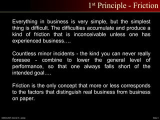 ©2004-2007–Derrell S. James Slide 3
1st Principle - Friction
Everything in business is very simple, but the simplest
thing is difficult. The difficulties accumulate and produce a
kind of friction that is inconceivable unless one has
experienced business….
Countless minor incidents - the kind you can never really
foresee - combine to lower the general level of
performance, so that one always falls short of the
intended goal….
Friction is the only concept that more or less corresponds
to the factors that distinguish real business from business
on paper.
 