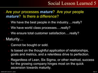 ©2004-2007–Derrell S. James Slide 31
Social Lesson Learned 5
 Are your processes mature? Are your people
mature? Is there a difference?
o We have the best people in the industry….really?
o We have world class processes….really?
o We ensure total customer satisfaction….really?
 Maturity…
o Cannot be bought or sold.
o Is based on the thoughtful application of relationships,
goals and metrics, and a relentless drive to perfection.
o Regardless of Lean, Six Sigma, or other method, success
for the growing company hinges most on the quick
ascension towards maturity.
 