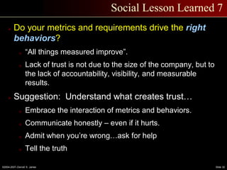 ©2004-2007–Derrell S. James Slide 32
Social Lesson Learned 7
 Do your metrics and requirements drive the right
behaviors?
o “All things measured improve”.
o Lack of trust is not due to the size of the company, but to
the lack of accountability, visibility, and measurable
results.
 Suggestion: Understand what creates trust…
o Embrace the interaction of metrics and behaviors.
o Communicate honestly – even if it hurts.
o Admit when you’re wrong…ask for help
o Tell the truth
 
