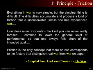 ©2004-2007–Derrell S. James Slide 4
1st Principle - Friction
Everything in war is very simple, but the simplest thing is
difficult. The difficulties accumulate and produce a kind of
friction that is inconceivable unless one has experienced
war….
Countless minor incidents - the kind you can never really
foresee - combine to lower the general level of
performance, so that one always falls short of the
intended goal….
Friction is the only concept that more or less corresponds
to the factors that distinguish real war from war on paper.
- Adapted from Carl von Clausewitz, On War
 