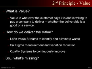 ©2004-2007–Derrell S. James Slide 5
2nd Principle - Value
 What is Value?
o Value is whatever the customer says it is and is willing to
pay a company to deliver – whether the deliverable is a
good or a service.
 How do we deliver the Value?
o Lean Value Streams to identify and eliminate waste
o Six Sigma measurement and variation reduction
o Quality Systems to continuously improve
 So…what’s missing?
 