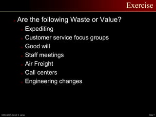 ©2004-2007–Derrell S. James Slide 7
Exercise
 Are the following Waste or Value?
o Expediting
o Customer service focus groups
o Good will
o Staff meetings
o Air Freight
o Call centers
o Engineering changes
 