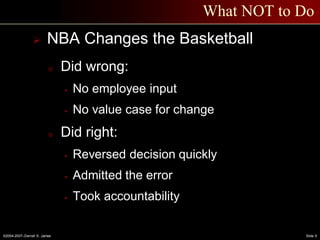 ©2004-2007–Derrell S. James Slide 9
What NOT to Do
 NBA Changes the Basketball
o Did wrong:
 No employee input
 No value case for change
o Did right:
 Reversed decision quickly
 Admitted the error
 Took accountability
 