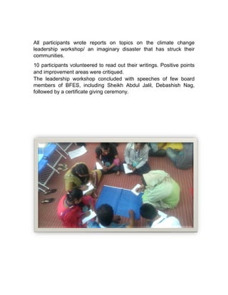 All participants wrote reports on topics on the climate change
leadership workshop/ an imaginary disaster that has struck their
communities.
10 participants volunteered to read out their writings. Positive points
and improvement areas were critiqued.
The leadership workshop concluded with speeches of few board
members of BFES, including Sheikh Abdul Jalil, Debashish Nag,
followed by a certificate giving ceremony.
All participants wrote reports on topics on the climate change
eadership workshop/ an imaginary disaster that has struck their
10 participants volunteered to read out their writings. Positive points
and improvement areas were critiqued.
The leadership workshop concluded with speeches of few board
of BFES, including Sheikh Abdul Jalil, Debashish Nag,
followed by a certificate giving ceremony.
All participants wrote reports on topics on the climate change
eadership workshop/ an imaginary disaster that has struck their
10 participants volunteered to read out their writings. Positive points
The leadership workshop concluded with speeches of few board
of BFES, including Sheikh Abdul Jalil, Debashish Nag,
 