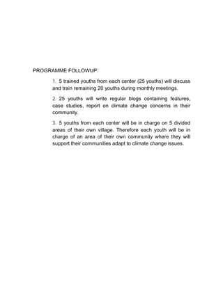 PROGRAMME FOLLOWUP:
1. 5 trained youths from each center (25 youths) will discuss
and train remaining 20 youths during monthly meetings.
2. 25 youths will write regular blogs containing features,
case studies, report on climate change concerns in their
community.
3. 5 youths from each center will be in charge on 5 divided
areas of their own village. Therefore each youth will be in
charge of an area of their own community where they will
support their communities adapt to climate change issues.
 