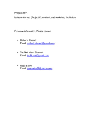 Prepared by:
Maherin Ahmed (Project Consultant, and workshop facilitator)
For more information, Please contact
 Maherin Ahmed
Email: maherinahmed@gmail.com
 Toufikul Islam Shamrat
Email: toufik.msj@gmail.com
 Reza Salim
Email: rezasalim02@yahoo.com
 