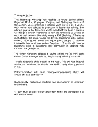 Training Objective:
This leadership workshop has reached 25 young people across
Bagerhat, Khulna, Goplaganj, Pirojpur, and Chittagong districts of
Bangladesh. Each center has a selected youth group of 25. 5 youths
each center was selected to participate in leadership training. The
ultimate goal is that these five youths selected from these 5 districts
will design a similar programme to train the remaining 20 youths of
each of their centers. Ultimately, using a TOT (Training of Trainers)
methodology, 100 more youths will develop leadership skills, inspire
thinking about global issues and equip young people to become
involved in their local communities. Together, 125 youths will develop
leadership skills in supporting their community in adapting with
Climate Change impacts.
The center managers selected 5 youths among the 25 from each
center. Center manager selected the youths by following this rubric
1.Basic leadership skills present in the youth. This skill was integral
so that the participant can develop leadership quality already present
in him.
2.Communication skill: basic reading/writing/speaking ability will
ensure effective participation.
3.Adaptability: participants can learn from each other in an unfamiliar
environment.
4.Youth must be able to stay away from home and participate in a
residential training.

 