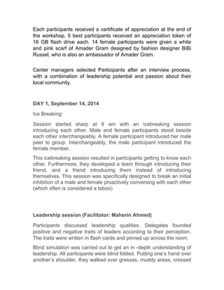 Each participants received a certificate of appreciation at the end of
the workshop, 5 best participants received an appreciation token of
16 GB flash drive each. 14 female participants were given a white
and pink scarf of Amader Gram designed by fashion designer BiBi
Russel, who is also an ambassador of Amader Gram.
Center managers selected Participants after an interview process,
with a combination of leadership potential and passion about their
local community.
DAY 1, September 14, 2014
Ice Breaking:
Session started sharp at 9 am with an icebreaking session
introducing each other. Male and female participants stood beside
each other interchangeably. A female participant introduced her male
peer to group. Interchangeably, the male participant introduced the
female member.
This icebreaking session resulted in participants getting to know each
other. Furthermore, they developed a team through introducing their
friend, and a friend introducing them instead of introducing
themselves. This session was specifically designed to break an initial
inhibition of a male and female proactively conversing with each other
(which often is considered a taboo)
Leadership session (Facilitator: Maherin Ahmed)
Participants discussed leadership qualities. Delegates founded
positive and negative traits of leaders according to their perception.
The traits were written in flash cards and pinned up across the room.
Blind simulation was carried out to get an in -depth understanding of
leadership. All participants were blind folded. Putting one’s hand over
another’s shoulder, they walked over grasses, muddy areas, crossed
 