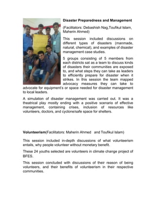 Disaster Preparedness and Management
(Facilitators: Debashish Nag,Toufikul Islam,
Maherin Ahmed)
This session included discussions on
different types of disasters (manmade,
natural, chemical), and examples of disaster
management case studies.
5 groups consisting of 5 members from
each districts sat as a team to discuss kinds
of disasters their communities are exposed
to, and what steps they can take as leaders
to efficiently prepare for disaster when it
strikes. In this session the team mapped
advocacy measures they can take to
advocate for equipment’s or space needed for disaster management
to local leaders.
A simulation of disaster management was carried out. It was a
theatrical play mostly ending with a positive scenario of effective
management, containing crises, inclusion of resources like
volunteers, doctors, and cyclone/safe space for shelters.
Volunteerism(Facilitators: Maherin Ahmed and Toufikul Islam)
This session included in-depth discussions of what volunteerism
entails, why people volunteer without monetary benefit.
These 24 youths selected are volunteers in climate change project of
BFES.
This session concluded with discussions of their reason of being
volunteers, and their benefits of volunteerism in their respective
communities.
 
