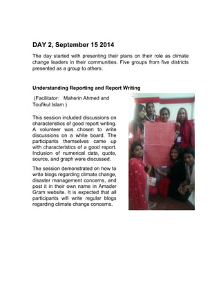 DAY 2, September 15 2014
The day started with presenting their plans on their role as climate
change leaders in their communities. Five groups from five districts
presented as a group to others.
Understanding Reporting and Report Writing
(Facilitator: Maherin Ahmed and
Toufikul Islam )
This session included discussions on
characteristics of good report writing.
A volunteer was chosen to write
discussions on a white board. The
participants themselves came up
with characteristics of a good report.
Inclusion of numerical data, quote,
source, and graph were discussed.
The session demonstrated on how to
write blogs regarding climate change,
disaster management concerns, and
post it in their own name in Amader
Gram website. It is expected that all
participants will write regular blogs
regarding climate change concerns.
 