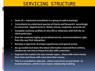 SERVICING STRUCTURE
 Team of 2 mentored consultants in a group to add as backups.
 Consultants to understand queries of clients and forward it accordingly
to concerned departments ie. Retail, leisure, corporate, accounts etc
 Complete customer profiles on the CRS or otherwise with full info on
client particulars.
 Give the customer highly personalized service, recommendations right
from the very first interaction.
 Develop a repertoire of unique experiences and special access.
 Go up market and share the latest information received from airlines,
vendors etc not only in house but also with customers.
 Segment the market into two traveler types…those with more money
than time and those with more time than money.
 This is a consultative sales job…where executives are perceived as
trusted advisors..which in turn means relationship building.
 