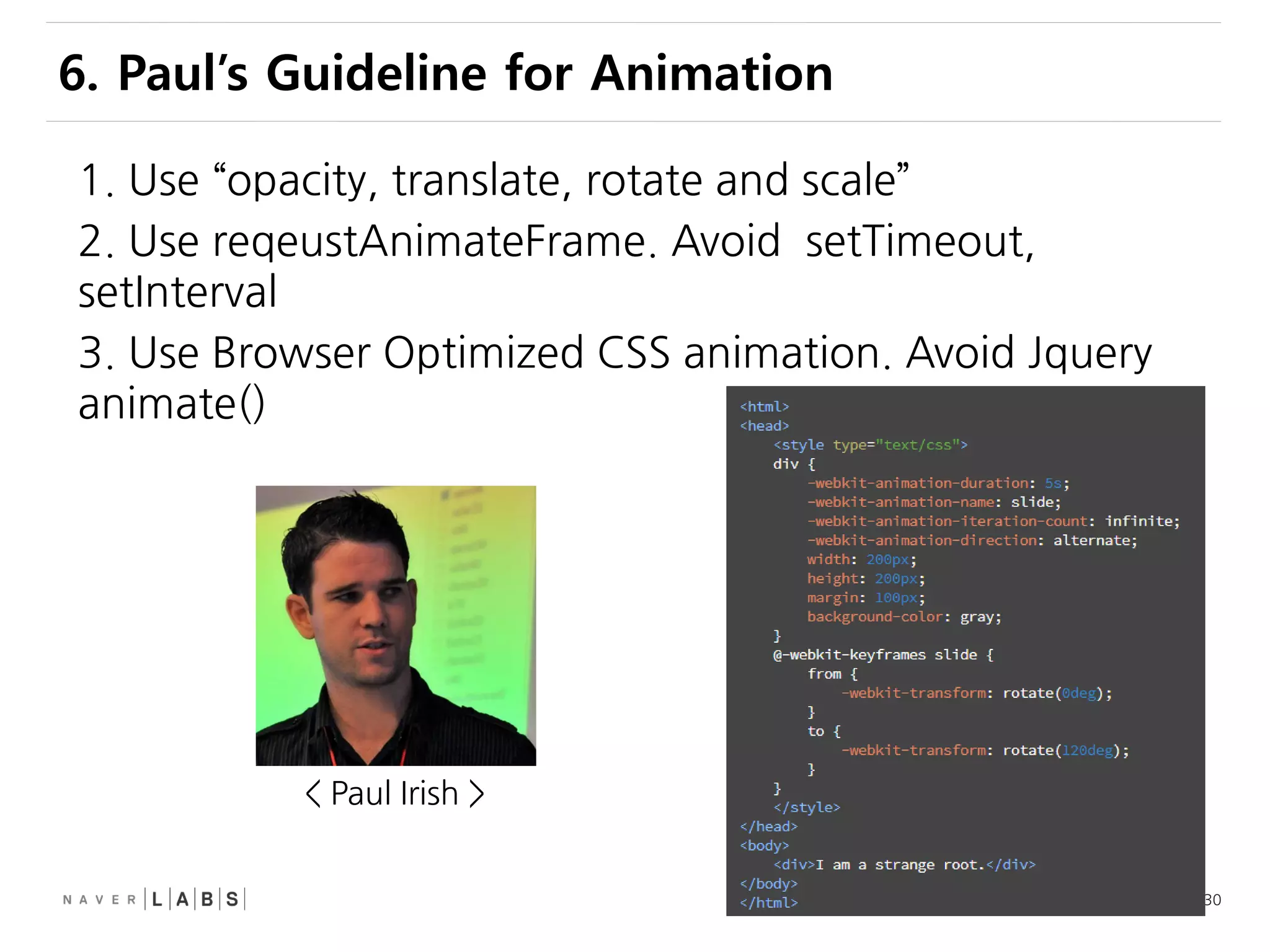 30
1. Use “opacity, translate, rotate and scale”
2. Use reqeustAnimateFrame. Avoid setTimeout,
setInterval
3. Use Browser Optimized CSS animation. Avoid Jquery
animate()
6. Paul’s Guideline for Animation
< Paul Irish >
 