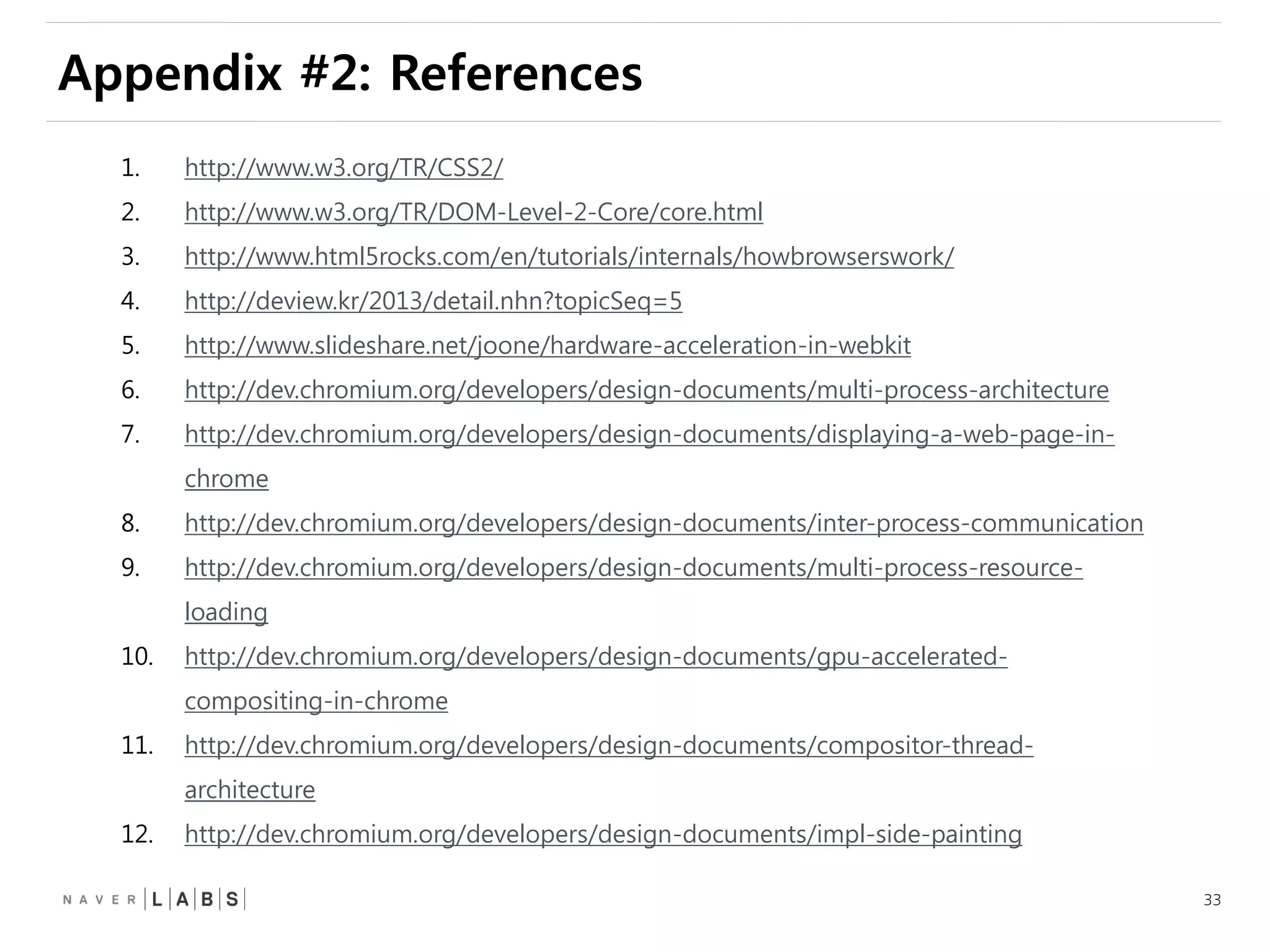 33
Appendix #2: References
1. http://www.w3.org/TR/CSS2/
2. http://www.w3.org/TR/DOM-Level-2-Core/core.html
3. http://www.html5rocks.com/en/tutorials/internals/howbrowserswork/
4. http://deview.kr/2013/detail.nhn?topicSeq=5
5. http://www.slideshare.net/joone/hardware-acceleration-in-webkit
6. http://dev.chromium.org/developers/design-documents/multi-process-architecture
7. http://dev.chromium.org/developers/design-documents/displaying-a-web-page-in-
chrome
8. http://dev.chromium.org/developers/design-documents/inter-process-communication
9. http://dev.chromium.org/developers/design-documents/multi-process-resource-
loading
10. http://dev.chromium.org/developers/design-documents/gpu-accelerated-
compositing-in-chrome
11. http://dev.chromium.org/developers/design-documents/compositor-thread-
architecture
12. http://dev.chromium.org/developers/design-documents/impl-side-painting
 