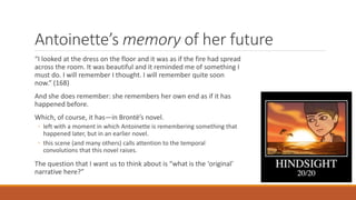 Antoinette’s memory of her future
“I looked at the dress on the floor and it was as if the fire had spread
across the room. It was beautiful and it reminded me of something I
must do. I will remember I thought. I will remember quite soon
now.” (168)
And she does remember: she remembers her own end as if it has
happened before.
Which, of course, it has—in Brontë’s novel.
◦ left with a moment in which Antoinette is remembering something that
happened later, but in an earlier novel.
◦ this scene (and many others) calls attention to the temporal
convolutions that this novel raises.
The question that I want us to think about is “what is the ‘original’
narrative here?”
 