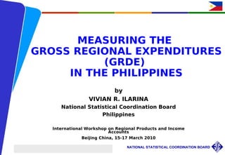 MEASURING THE
            GROSS REGIONAL EXPENDITURES
                      (GRDE)
                 IN THE PHILIPPINES
                                                                     by
                                                              VIVIAN R. ILARINA
                                      National Statistical Coordination Board
                                                    Philippines

                               International Workshop on Regional Products and Income
                                                       Accounts
                                           Beijing China, 15-17 March 2010

International Workshop on Regional Products and Income Accounts, Beijing, China   NATIONAL STATISTICAL COORDINATION BOARD
VRIlarina/ March 15-17 2010
 