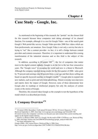 Planning Intellectual Property for Marketing Strategies
in the Digital Content
87
Chapter 4
Case Study - Google, Inc.
As mentioned at the beginning of this research, the “portals” are the chosen field
for this research because these companies start taking advantage of its channel
function. For example, although it is a test for Google Video—one of the search giant
Google’s Web portal-like service, Google Video provides 2000 free videos which are
from professionals, not amateurs. Now Google Video is not only a service but also is
trying to “act” like a content provider—in fact, it is still a bridge between content
providers and content consumers. Therefore, it is important to understand this coming
transformation of the industrial structure and so this field is the subject of this
research.
In addition, according to EContent 100177
—the list of companies that matter
most in the digital content industry, Google is on the list in the last four consecutive
years. The “Google wave” is sweeping the world and now is a threat to Microsoft.
Although the company reported strong results for the first quarter of 2006 –sales grew
by 79 percent and earnings rose 60 percent from a year ago and that shows selling ads
based on specific keyword searches is Google's wealth178
, Google plan to expand into
new markets, such as print and television advertising. Almost everyday non-stop news
and reports show the impact of Google. However, none of these demonstrate how
Google plan its roadmap or intellectual property but only the analyses of certain
events or the stories of Google.
Therefore, this research takes Google as the example to test the hypothesis of the
model which is as described previously.
1. Company Overview179
177
EContent (2004, December). Forth annual EContent 100 list. EContent Magazine, 27 (12).
Retrieved September 2, 2005, form http://www.igroup.com.cn/printpage.asp?ArticleID=340
EContent reviews the companies’ activities over the past year and evaluate their current standing and
impact on the digital content industry.
178
Paul R. La Monica (2006, April 21). Google: On the road to $500. CNNMoney.com. Retrieved May
6, 2006, from http://money.cnn.com/2006/04/20/technology/google_analysis/index.htm
179
For more information, see,
Google (2006). 2005 Annual Report. Retrieved May 6, 2006, from
http://www.sec.gov/Archives/edgar/data/1288776/000119312506056598/d10k.htm
 