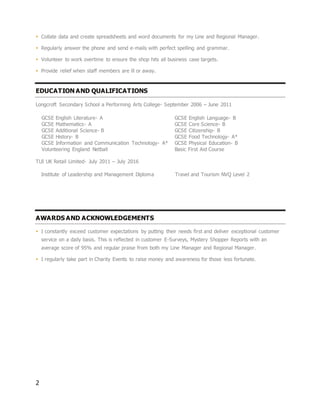2
 Collate data and create spreadsheets and word documents for my Line and Regional Manager.
 Regularly answer the phone and send e-mails with perfect spelling and grammar.
 Volunteer to work overtime to ensure the shop hits all business case targets.
 Provide relief when staff members are ill or away.
EDUCATION AND QUALIFICATIONS
Longcroft Secondary School a Performing Arts College- September 2006 – June 2011
GCSE English Literature- A GCSE English Language- B
GCSE Mathematics- A GCSE Core Science- B
GCSE Additional Science- B GCSE Citizenship- B
GCSE History- B GCSE Food Technology- A*
GCSE Information and Communication Technology- A*
Volunteering England Netball
GCSE Physical Education- B
Basic First Aid Course
TUI UK Retail Limited- July 2011 – July 2016
AWARDS AND ACKNOWLEDGEMENTS
 I constantly exceed customer expectations by putting their needs first and deliver exceptional customer
service on a daily basis. This is reflected in customer E-Surveys, Mystery Shopper Reports with an
average score of 95% and regular praise from both my Line Manager and Regional Manager.
 I regularly take part in Charity Events to raise money and awareness for those less fortunate.
Institute of Leadership and Management Diploma Travel and Tourism NVQ Level 2
 