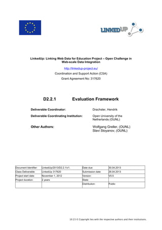  

LinkedUp: Linking Web Data for Education Project – Open Challenge in
Web-scale Data Integration
http://linkedup-project.eu/
Coordination and Support Action (CSA)
Grant Agreement No: 317620

D2.2.1

Evaluation Framework

Deliverable Coordinator:

Drachsler, Hendrik

Deliverable Coordinating Institution:

Open University of the
Netherlands (OUNL)

Other Authors:

Wolfgang Greller, (OUNL)
Slavi Stoyanov, (OUNL)

Document Identifier:

LinkedUp/2013/D2.2.1/v1.

Date due:

30.04.2013

Class Deliverable:

LinkedUp 317620

Submission date:

26.04.2013

Project start date:

November 1, 2012

Version:

V0.5

Project duration:

2 years

State:
Distribution:

Public

10:23 © Copyright lies with the respective authors and their institutions.

 