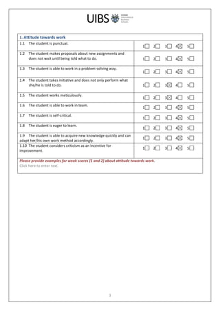  
	
  
3	
  
	
  
1.	
  Attitude	
  towards	
  work	
  
1.1 The	
  student	
  is	
  punctual.	
  
	
  
1 	
  	
  	
  	
  2 	
  	
  	
  	
  	
  3 	
  	
  	
  	
  4 	
  	
  	
  	
  	
  5 	
  	
  	
  	
  	
  
1.2 The	
  student	
  makes	
  proposals	
  about	
  new	
  assignments	
  and	
  
does	
  not	
  wait	
  until	
  being	
  told	
  what	
  to	
  do.	
  
	
  
1 	
  	
  	
  	
  2 	
  	
  	
  	
  	
  3 	
  	
  	
  	
  4 	
  	
  	
  	
  	
  5 	
  	
  	
  	
  	
  
1.3 The	
  student	
  is	
  able	
  to	
  work	
  in	
  a	
  problem-­‐solving	
  way.	
  
	
   1 	
  	
  	
  	
  2 	
  	
  	
  	
  	
  3 	
  	
  	
  	
  4 	
  	
  	
  	
  	
  5 	
  	
  	
  	
  	
  
1.4 The	
  student	
  takes	
  initiative	
  and	
  does	
  not	
  only	
  perform	
  what	
  
she/he	
  is	
  told	
  to	
  do.	
  
	
  
1 	
  	
  	
  	
  2 	
  	
  	
  	
  	
  3 	
  	
  	
  	
  4 	
  	
  	
  	
  	
  5 	
  	
  	
  	
  	
  
1.5 The	
  student	
  works	
  meticulously.	
  
	
  
1 	
  	
  	
  	
  2 	
  	
  	
  	
  	
  3 	
  	
  	
  	
  4 	
  	
  	
  	
  	
  5 	
  	
  	
  	
  	
  
1.6 The	
  student	
  is	
  able	
  to	
  work	
  in	
  team.	
  
	
  
1 	
  	
  	
  	
  2 	
  	
  	
  	
  	
  3 	
  	
  	
  	
  4 	
  	
  	
  	
  	
  5 	
  	
  	
  	
  	
  
1.7 The	
  student	
  is	
  self-­‐critical.	
  
	
  
1 	
  	
  	
  	
  2 	
  	
  	
  	
  	
  3 	
  	
  	
  	
  4 	
  	
  	
  	
  	
  5 	
  	
  	
  	
  	
  
1.8 The	
  student	
  is	
  eager	
  to	
  learn.	
  
	
  
1 	
  	
  	
  	
  2 	
  	
  	
  	
  	
  3 	
  	
  	
  	
  4 	
  	
  	
  	
  	
  5 	
  	
  	
  	
  	
  
1.9 The	
  student	
  is	
  able	
  to	
  acquire	
  new	
  knowledge	
  quickly	
  and	
  can	
  	
  
adapt	
  her/his	
  own	
  work	
  method	
  accordingly.	
  
1 	
  	
  	
  	
  2 	
  	
  	
  	
  	
  3 	
  	
  	
  	
  4 	
  	
  	
  	
  	
  5 	
  	
  	
  	
  	
  
1.10 The	
  student	
  considers	
  criticism	
  as	
  an	
  incentive	
  for	
  	
  
improvement.	
  
	
  
1 	
  	
  	
  	
  2 	
  	
  	
  	
  	
  3 	
  	
  	
  	
  4 	
  	
  	
  	
  	
  5 	
  
	
  
Please	
  provide	
  examples	
  for	
  weak	
  scores	
  (1	
  and	
  2)	
  about	
  attitude	
  towards	
  work.	
  
Click	
  here	
  to	
  enter	
  text.	
  
	
  
	
  
 