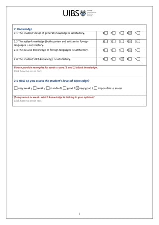 
	
  
4	
  
	
  
2.	
  Knowledge	
  
2.1	
  The	
  student’s	
  level	
  of	
  general	
  knowledge	
  is	
  satisfactory.	
   1 	
  	
  	
  	
  2 	
  	
  	
  	
  	
  3 	
  	
  	
  	
  4 	
  	
  	
  	
  	
  5 	
  
	
  
2.2	
  The	
  active	
  knowledge	
  (both	
  spoken	
  and	
  written)	
  of	
  foreign	
  
languages	
  is	
  satisfactory.	
  
1 	
  	
  	
  	
  2 	
  	
  	
  	
  	
  3 	
  	
  	
  	
  4 	
  	
  	
  	
  	
  5 	
  
	
  
2.3	
  The	
  passive	
  knowledge	
  of	
  foreign	
  languages	
  is	
  satisfactory.	
   1 	
  	
  	
  	
  2 	
  	
  	
  	
  	
  3 	
  	
  	
  	
  4 	
  	
  	
  	
  	
  5 	
  
	
  
2.4	
  The	
  student’s	
  ICT-­‐knowledge	
  is	
  satisfactory.	
   1 	
  	
  	
  	
  2 	
  	
  	
  	
  	
  3 	
  	
  	
  	
  4 	
  	
  	
  	
  	
  5 	
  
	
  
Please	
  provide	
  examples	
  for	
  weak	
  scores	
  (1	
  and	
  2)	
  about	
  knowledge.	
  
Click	
  here	
  to	
  enter	
  text.	
  
	
  
2.5	
  How	
  do	
  you	
  assess	
  the	
  student’s	
  level	
  of	
  knowledge?	
  
	
  
	
  very	
  weak	
  /	
   	
  weak	
  /	
   	
  standard/	
   	
  good	
  /	
   	
  very	
  good	
  /	
   	
  impossible	
  to	
  assess	
  
	
  
If	
  very	
  weak	
  or	
  weak:	
  which	
  knowledge	
  is	
  lacking	
  in	
  your	
  opinion?	
  
Click	
  here	
  to	
  enter	
  text.	
  
	
  
	
  
 