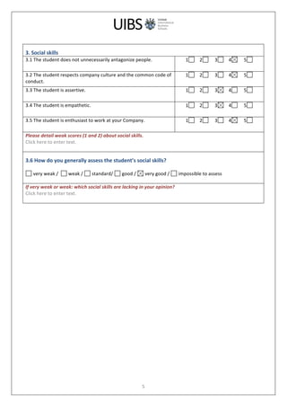  
	
  
5	
  
	
  
3.	
  Social	
  skills	
  
3.1	
  The	
  student	
  does	
  not	
  unnecessarily	
  antagonize	
  people.	
   1 	
  	
  	
  	
  2 	
  	
  	
  	
  	
  3 	
  	
  	
  	
  4 	
  	
  	
  	
  	
  5 	
  
	
  
3.2	
  The	
  student	
  respects	
  company	
  culture	
  and	
  the	
  common	
  code	
  of	
  
conduct.	
  
1 	
  	
  	
  	
  2 	
  	
  	
  	
  	
  3 	
  	
  	
  	
  4 	
  	
  	
  	
  	
  5 	
  
	
  
3.3	
  The	
  student	
  is	
  assertive.	
   1 	
  	
  	
  	
  2 	
  	
  	
  	
  	
  3 	
  	
  	
  	
  4 	
  	
  	
  	
  	
  5 	
  
	
  
3.4	
  The	
  student	
  is	
  empathetic.	
   1 	
  	
  	
  	
  2 	
  	
  	
  	
  	
  3 	
  	
  	
  	
  4 	
  	
  	
  	
  	
  5 	
  
	
  
3.5	
  The	
  student	
  is	
  enthusiast	
  to	
  work	
  at	
  your	
  Company.	
   1 	
  	
  	
  	
  2 	
  	
  	
  	
  	
  3 	
  	
  	
  	
  4 	
  	
  	
  	
  	
  5 	
  
	
  
Please	
  detail	
  weak	
  scores	
  (1	
  and	
  2)	
  about	
  social	
  skills.	
  
Click	
  here	
  to	
  enter	
  text.	
  
	
  
3.6	
  How	
  do	
  you	
  generally	
  assess	
  the	
  student’s	
  social	
  skills?	
  
	
  
	
  very	
  weak	
  /	
  	
   	
  weak	
  /	
   	
  standard/	
   	
  good	
  /	
   	
  very	
  good	
  /	
   	
  impossible	
  to	
  assess	
  
	
  
If	
  very	
  weak	
  or	
  weak:	
  which	
  social	
  skills	
  are	
  lacking	
  in	
  your	
  opinion?	
  
Click	
  here	
  to	
  enter	
  text.	
  
	
  
	
  
 