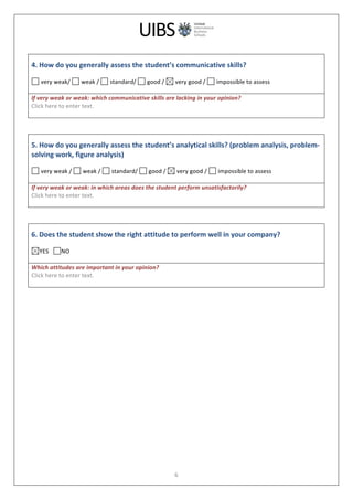  
	
  
6	
  
	
  
4.	
  How	
  do	
  you	
  generally	
  assess	
  the	
  student’s	
  communicative	
  skills?	
  
	
  
	
  very	
  weak/	
   	
  weak	
  /	
   	
  standard/	
   	
  good	
  /	
   	
  very	
  good	
  /	
   	
  impossible	
  to	
  assess	
  
	
  
If	
  very	
  weak	
  or	
  weak:	
  which	
  communicative	
  skills	
  are	
  lacking	
  in	
  your	
  opinion?	
  
Click	
  here	
  to	
  enter	
  text.	
  
	
  
	
  
	
  
5.	
  How	
  do	
  you	
  generally	
  assess	
  the	
  student’s	
  analytical	
  skills?	
  (problem	
  analysis,	
  problem-­‐
solving	
  work,	
  figure	
  analysis)	
  
	
  
	
  very	
  weak	
  /	
   	
  weak	
  /	
   	
  standard/	
   	
  good	
  /	
   	
  very	
  good	
  /	
   	
  impossible	
  to	
  assess	
  
	
  
If	
  very	
  weak	
  or	
  weak:	
  in	
  which	
  areas	
  does	
  the	
  student	
  perform	
  unsatisfactorily?	
  
Click	
  here	
  to	
  enter	
  text.	
  
	
  
	
  
	
  
6.	
  Does	
  the	
  student	
  show	
  the	
  right	
  attitude	
  to	
  perform	
  well	
  in	
  your	
  company?	
  
	
  
YES	
  	
  	
   NO	
  
	
  
Which	
  attitudes	
  are	
  important	
  in	
  your	
  opinion?	
  
Click	
  here	
  to	
  enter	
  text.	
  
	
  
	
  
 